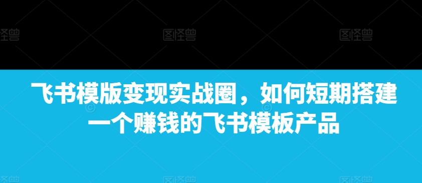 飞书模版变现实战圈,如何短期搭建一个赚钱的飞书模板产品-任任的小木屋 - 热点知汇