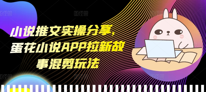 小说推文实操分享,蛋花小说APP拉新故事混剪玩法-任任的小木屋 - 热点知汇
