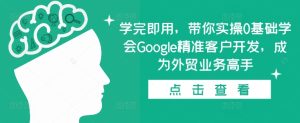 学完即用,带你实操0基础学会Google精准客户开发,成为外贸业务高手-任任的小木屋 - 热点知汇