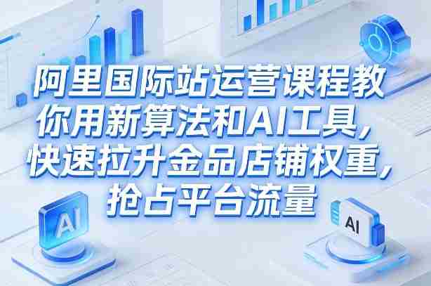 阿里国际站运营课程，教你用新算法和AI工具，快速拉升金品店铺权重，抢占平台流量（更新2026年08月）-任任的小木屋 - 热点知汇