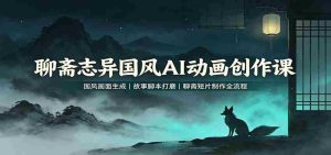 聊斋志异国风AI动画创作课：国风画面生成，故事脚本打磨，聊斋短片制作全流程-任任的小木屋 - 热点知汇