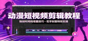 动漫短视频剪辑教程：独创时间线增量技巧，花字封面特效实操-任任的小木屋 - 热点知汇