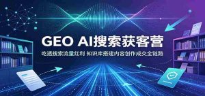 GEO AI搜索获客营:吃透搜索流量红利,知识库搭建内容创作成交全链路-任任的小木屋 - 热点知汇