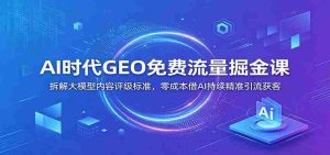 AI时代GEO免费流量掘金课：拆解大模型内容评级标准，零成本借AI持续精准引流获客-任任的小木屋 - 热点知汇