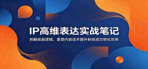 IP高维表达实战笔记：拆解底层逻辑，重塑内容话术提升粉丝成交转化效率-任任的小木屋 - 热点知汇