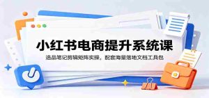 小红书电商提升系统课:选品笔记剪辑矩阵实操,配套海量落地文档工具包-任任的小木屋 - 热点知汇