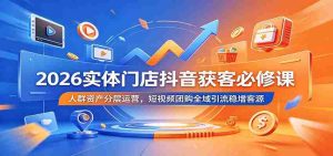 2026实体门店抖音获客必修课:人群资产分层运营,短视频团购全域引流稳增客源-任任的小木屋 - 热点知汇