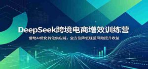 DeepSeek跨境电商增效训练营:借助AI优化转化供应链,全方位降低经营风险提升收益-任任的小木屋 - 热点知汇