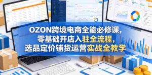 OZON跨境电商全能必修课，零基础开店入驻全流程，选品定价铺货运营实战全教学（更新0605）-任任的小木屋 - 热点知汇