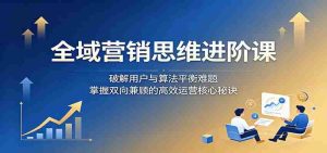 全域营销思维进阶课：破解用户与算法平衡难题，掌握双向兼顾的高效运营核心秘诀-任任的小木屋 - 热点知汇
