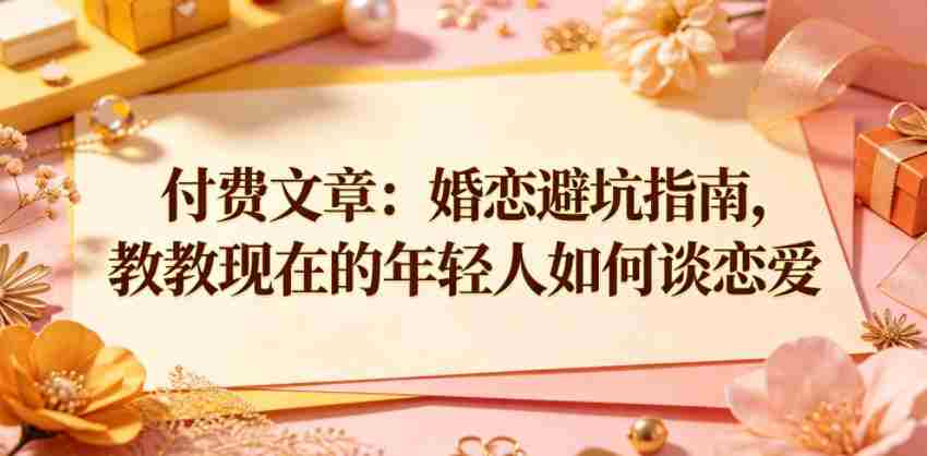 付费文章：婚恋避坑指南，教教现在的年轻人如何谈恋爱-任任的小木屋 - 热点知汇