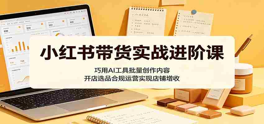小红书带货实战进阶课：巧用AI工具批量创作内容，开店选品合规运营实现店铺增收-任任的小木屋 - 热点知汇