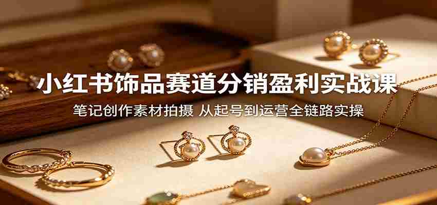 小红书饰品赛道分销盈利实战课：笔记创作素材拍摄，从起号到运营全链路实操-任任的小木屋 - 热点知汇