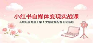 小红书自媒体变现实战课:合规运营开店上架,AI文案直播配置全套落地-任任的小木屋 - 热点知汇