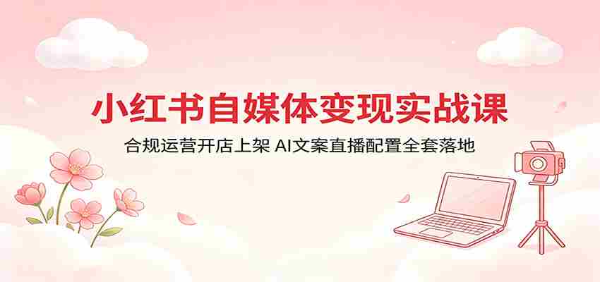 小红书自媒体变现实战课：合规运营开店上架，AI文案直播配置全套落地-任任的小木屋 - 热点知汇
