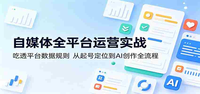 自媒体全平台运营实战：吃透平台数据规则，从起号定位到AI创作全流程-任任的小木屋 - 热点知汇