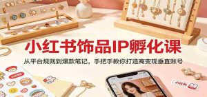 小红书饰品IP孵化课:从平台规则到爆款笔记,手把手教你打造高变现垂直账号-任任的小木屋 - 热点知汇