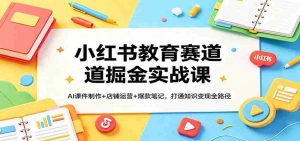 小红书教育赛道掘金实战课：AI课件制作+店铺运营+爆款笔记，打通知识变现全路径-任任的小木屋 - 热点知汇