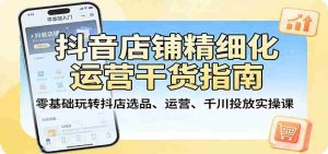 抖音店铺精细化运营干货指南：零基础玩转抖店选品、运营、千川投放实操课-任任的小木屋 - 热点知汇