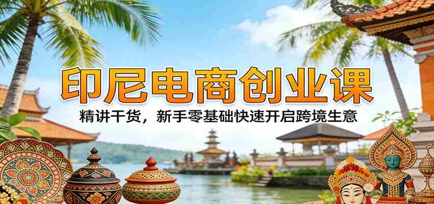 印尼电商创业课：精讲干货，新手零基础快速开启跨境生意-任任的小木屋 - 热点知汇