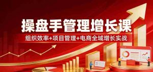 操盘手管理增长课：组织效率+项目管理+电商全域增长实战-任任的小木屋 - 热点知汇
