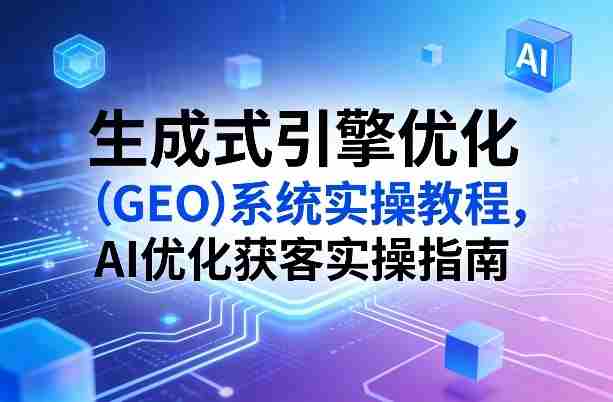 生成式引擎优化（GEO）系统实操教程，AI优化获客实操指南-任任的小木屋 - 热点知汇