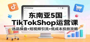东南亚5国TikTokShop运营课：选品操盘+短视频引流+低成本投放攻略-任任的小木屋 - 热点知汇