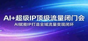 AI+超级IP顶级流量闭门会：AI赋能IP打造全域流量变现闭环-任任的小木屋 - 热点知汇