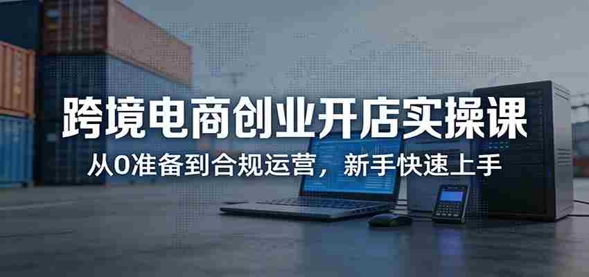跨境电商创业开店实操课：从0准备到合规运营，新手快速上手-任任的小木屋 - 热点知汇