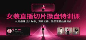 女装直播切片操盘特训课：从零搭建切片账号，剪辑实操，选品运营数据复盘-任任的小木屋 - 热点知汇