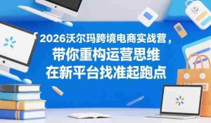 2026沃尔玛跨境电商实战营，带你重构运营思维，在新平台找准起跑点-任任的小木屋 - 热点知汇