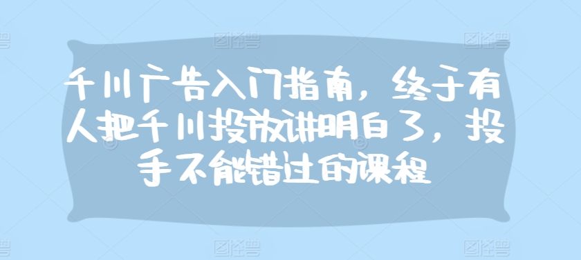 千川广告入门指南，终于有人把千川投放讲明白了，投手不能错过的课程-任任的小木屋 - 热点知汇