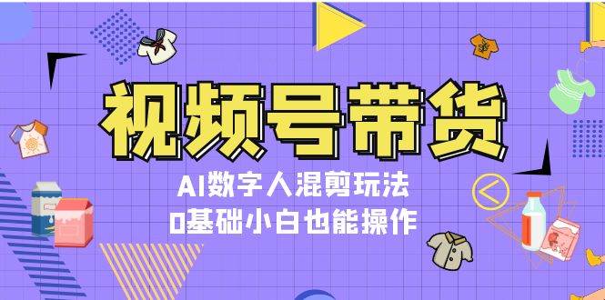视频号带货，AI数字人混剪玩法，0基础小白也能操作-任任的小木屋 - 热点知汇