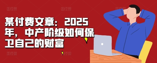 某付费文章：2025年，中产阶级如何保卫自己的财富-任任的小木屋 - 热点知汇