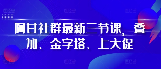 阿甘社群最新三节课,叠加、金字塔、上大促-任任的小木屋 - 热点知汇